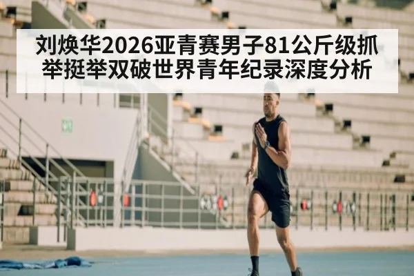刘焕华2026亚青赛男子81公斤级抓举挺举双破世界青年纪录深度分析