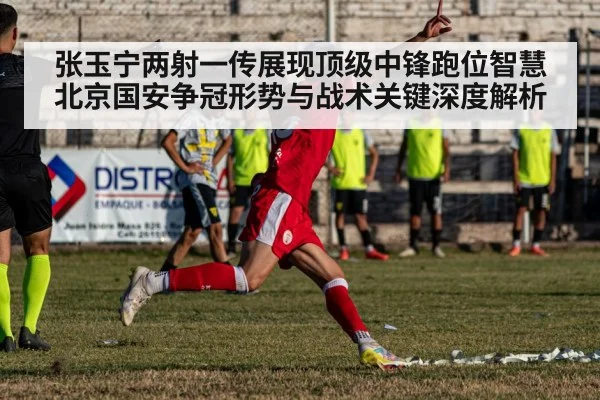 张玉宁两射一传展现顶级中锋跑位智慧 北京国安争冠形势与战术关键深度解析