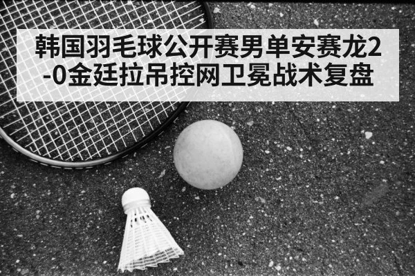 韩国羽毛球公开赛男单安赛龙2-0金廷拉吊控网卫冕战术复盘