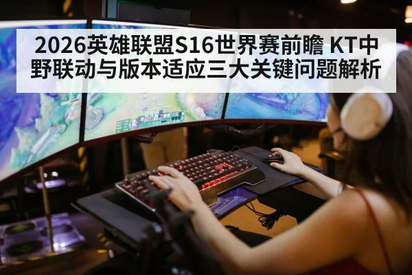 2026英雄联盟S16世界赛前瞻 KT中野联动与版本适应三大关键问题解析