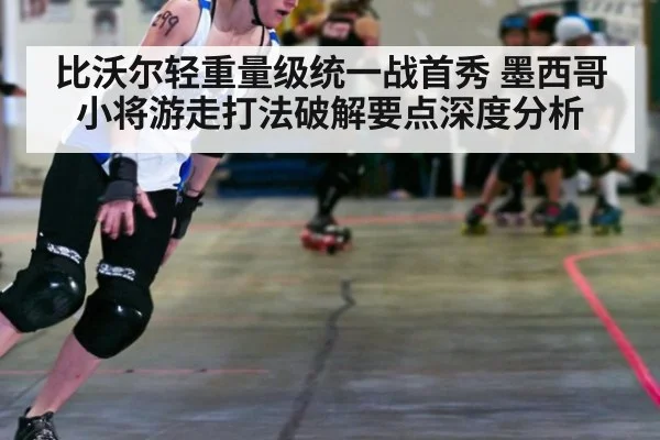 比沃尔轻重量级统一战首秀 墨西哥小将游走打法破解要点深度分析